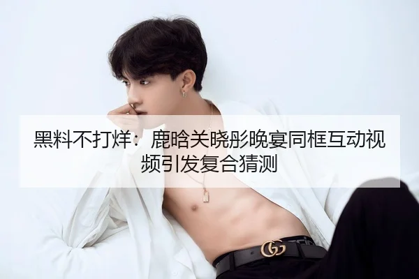 黑料不打烊：鹿晗关晓彤晚宴同框互动视频引发复合猜测